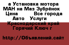 а Установка мотора МАН на Маз Зубрёнок  › Цена ­ 250 - Все города Авто » Услуги   . Краснодарский край,Горячий Ключ г.